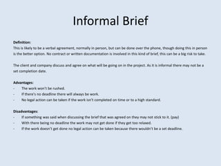 Informal Brief
Definition:
This is likely to be a verbal agreement, normally in person, but can be done over the phone, though doing this in person
is the better option. No contract or written documentation is involved in this kind of brief, this can be a big risk to take.

The client and company discuss and agree on what will be going on in the project. As it is informal there may not be a
set completion date.

Advantages:
-   The work won’t be rushed.
-   If there's no deadline there will always be work.
-   No legal action can be taken if the work isn’t completed on time or to a high standard.

Disadvantages:
-    If something was said when discussing the brief that was agreed on they may not stick to it. (pay)
-    With there being no deadline the work may not get done if they get too relaxed.
-    If the work doesn’t get done no legal action can be taken because there wouldn’t be a set deadline.
 