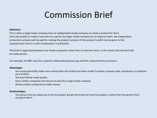 Commission Brief
Definition:
This is when a large media company hires an independent media company to create a product for them.
Once the product is made it may then be used by the larger media company for an external client, the independent
production company will be paid for making the product and part of the product’s profit may be given to the
company each time it is sold, broadcasted, or published.

This brief is negotiated between two media companies rather than an external client, so this means that the brief will
be made quicker.

For example, the BBC may hire a specific independent group to go and film a documentary on prisons.

Advantages:
-   You could potentially made more money after the product has been made if another company sells, broadcasts or publishes
    your product.
-   The brief will be made quickly.
-   Gives similar companies the chance to work for a large media company.
-   Allows smaller companies to make money.

Disadvantages:
-    The person that has asked you to do the project will get the praise for how the project is rather than the person that’s
     actually made it.
 