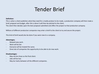 Tender Brief
Definition:
This is when a client publishes what they need for a media product to be made, a production company will then make a
brief, proposal and budget, after this is done it will then be pitched to the client.
The client then decides upon the best proposal submitted and offers the project to that production company.

Millions of different production companies may enter a brief to the client to try and secure the project.

This kind of brief would also be done if you were new to a company.

Advantages;
-   Relaxed easy work.
-   Work will be fair.
-   Everyone will be treated the same.
-   Gives lots of companies the opportunity to be able to do new work.

Disadvantages:
-    May not be chose as the final client.
-    Jobs will be lost.
-    May be rivalry between all the different companies.
 