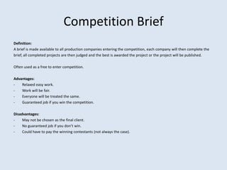 Competition Brief
Definition:
A brief is made available to all production companies entering the competition, each company will then complete the
brief, all completed projects are then judged and the best is awarded the project or the project will be published.

Often used as a free to enter competition.

Advantages:
-   Relaxed easy work.
-   Work will be fair.
-   Everyone will be treated the same.
-   Guaranteed job if you win the competition.

Disadvantages:
-    May not be chosen as the final client.
-    No guaranteed job if you don’t win.
-    Could have to pay the winning contestants (not always the case).
 