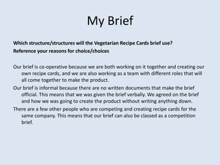 My Brief
Which structure/structures will the Vegetarian Recipe Cards brief use?
Reference your reasons for choice/choices
Our brief is co-operative because we are both working on it together and creating our
own recipe cards, and we are also working as a team with different roles that will
all come together to make the product.
Our brief is informal because there are no written documents that make the brief
official. This means that we was given the brief verbally. We agreed on the brief
and how we was going to create the product without writing anything down.
There are a few other people who are competing and creating recipe cards for the
same company. This means that our brief can also be classed as a competition
brief.
 