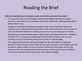 Reading the Brief
Why is it important you thoroughly read a brief before starting the project?
• It is important that you thoroughly read the brief before starting any project
because it will allow you to complete the project whilst fully understanding what is
being asked of you.
• Reading a brief before starting any project or job is also important because it
enables you to understand the practicality of the work and ensures you are able to
carry out the work without it costing you too much or you losing out on money.
• Everything you need to know about a job and the work required of you is stated in
the brief so it is crucial you understand the brief fully so that you do not miss
anything out or do something wrong due to lack of understanding.
• The project brief will also state your budget for the work which is important
because it tells you how much money you are able to spend on the project and still
be able to make a profit. It is the set amount which the client gives you for the
project or that you are allowed to spend and you need to ensure you can afford
everything required without going over your allowed budget.
 