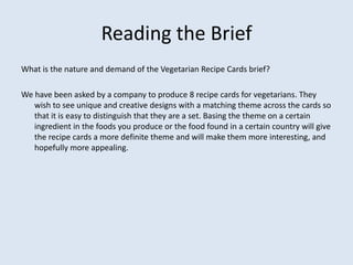 Reading the Brief
What is the nature and demand of the Vegetarian Recipe Cards brief?
We have been asked by a company to produce 8 recipe cards for vegetarians. They
wish to see unique and creative designs with a matching theme across the cards so
that it is easy to distinguish that they are a set. Basing the theme on a certain
ingredient in the foods you produce or the food found in a certain country will give
the recipe cards a more definite theme and will make them more interesting, and
hopefully more appealing.
 