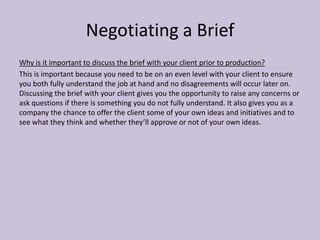 Negotiating a Brief
Why is it important to discuss the brief with your client prior to production?
This is important because you need to be on an even level with your client to ensure
you both fully understand the job at hand and no disagreements will occur later on.
Discussing the brief with your client gives you the opportunity to raise any concerns or
ask questions if there is something you do not fully understand. It also gives you as a
company the chance to offer the client some of your own ideas and initiatives and to
see what they think and whether they’ll approve or not of your own ideas.
 