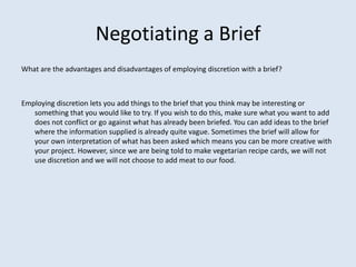 Negotiating a Brief
What are the advantages and disadvantages of employing discretion with a brief?
Employing discretion lets you add things to the brief that you think may be interesting or
something that you would like to try. If you wish to do this, make sure what you want to add
does not conflict or go against what has already been briefed. You can add ideas to the brief
where the information supplied is already quite vague. Sometimes the brief will allow for
your own interpretation of what has been asked which means you can be more creative with
your project. However, since we are being told to make vegetarian recipe cards, we will not
use discretion and we will not choose to add meat to our food.
 