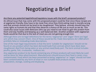 Negotiating a Brief
Are there any potential legal/ethical/regulatory issues with the brief’s proposed product?
An ethical issue that may come with this proposed project could be that since these recipes are
al vegetarian friendly, they have to be meat-free since they think eating meat is morally wrong
and that animals should not be bred to be slaughtered. They believe animals should have the
same rights as humans do and that they deserve a chance at life just as much as we do. This
could also cause issues with dieticians who say you need to eat meat to gain the protein from
them and stay healthy and keeping up a well balanced diet. Another problem with vegetarian
foods would be that due to the lack of meat you are not gaining enough iron.
Although there are no legal definitions for the terms ‘vegetarian’ and ‘vegan’ there are legal
acts which may concern them. One of these would be the Trade Descriptions Act 1968 which
prohibits false or misleading trade descriptions.
One of the main legal requirements is that the term ‘suitable for vegetarians’ should not be
found on any product which has been derived/made from animals which have died, been
slaughtered, died from being eaten or any animal meat/body part. The term animal includes
poultry, game, fish, crustacean, molluscs etc.
Any vegetarian product to be found containing any of these products will most likely be sued
and be done for false advertisement. Manufacturers should ensure their food is never cross
contaminated. Food which has been presented as being ‘vegetarian’ or ‘vegan’ should not have
been contaminated by any form of meat or non-suitable food products during
preparation, storage, cooking and displaying.
 