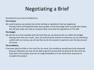 Negotiating a Brief
Amendments you have considered to;
The Product
We could improve our product by strictly sticking to ingredients that are vegetarian
friendly, which will hopefully draw more people in and encourage them to make the recipes.
We will also make sure that our product does not break the regulations of The ASA.
The Budget
We will aim to not be wasteful with the food that we use because this can affect the budget
(buying more than you need). Also, by restricting the amount of resources we use and being
careful with our money, we will see that we do not exceed or spend an over the top amount
of money.
The Conditions
If we were paid too little or too much for our work, the conditions would have to be amended
because otherwise we may not be able to get the money that we deserve for the work we
have done if the project overruns its original deadline or if we need more resources to
complete the project.
 