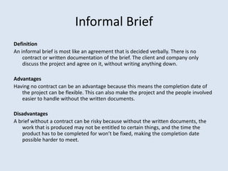 Informal Brief
Definition
An informal brief is most like an agreement that is decided verbally. There is no
contract or written documentation of the brief. The client and company only
discuss the project and agree on it, without writing anything down.
Advantages
Having no contract can be an advantage because this means the completion date of
the project can be flexible. This can also make the project and the people involved
easier to handle without the written documents.
Disadvantages
A brief without a contract can be risky because without the written documents, the
work that is produced may not be entitled to certain things, and the time the
product has to be completed for won’t be fixed, making the completion date
possible harder to meet.
 