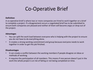 Co-Operative Brief
Definition
A co-operative brief is where two or more companies are hired to work together on a brief
to complete a project. If a disagreement occurs a negotiated brief has to be submitted to
ensure both companies are pleased and neither of them will become angry or drop out of
the project.
Advantages
• You can split the work load between everyone who is helping with the project to ensure
you do not have to do everything alone.
• It creates a strong working commitment and group because everyone needs to work
together in order to get the job finished.
Disadvantages
• It can create a conflict between the working members if people disagree on ideas or
methods of working.
• It requires the participation of all members. This means if one person doesn’t put in the
work the whole project is at risk of failing or not being completed on time.
 