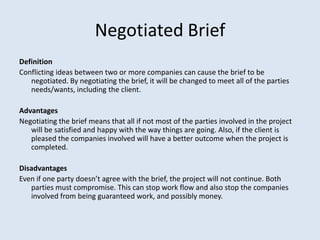Negotiated Brief
Definition
Conflicting ideas between two or more companies can cause the brief to be
negotiated. By negotiating the brief, it will be changed to meet all of the parties
needs/wants, including the client.
Advantages
Negotiating the brief means that all if not most of the parties involved in the project
will be satisfied and happy with the way things are going. Also, if the client is
pleased the companies involved will have a better outcome when the project is
completed.
Disadvantages
Even if one party doesn’t agree with the brief, the project will not continue. Both
parties must compromise. This can stop work flow and also stop the companies
involved from being guaranteed work, and possibly money.
 