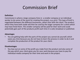 Commission Brief
Definition
Commission is where a large company hires in a smaller company or an individual
worker to do some of the work for creating the project, e.g. print. This type of brief is
negotiated between the different businesses, rather than with the client. The product
which they have both made will then be used by the larger company for a client which
may have hired them. The smaller company will be paid for their work and could
potentially gain part of the products profit each time it is sold, broadcast or published.
Advantages
• You are getting help with the parts of the project you cannot do yourself, which
saves you time because you do not have to learn the process in order to do it and
complete the production of the product for your client.
Disadvantages
• You lose out on some of the profit you make from the product and also some of
the pay which your client gives you for your work because you have to pay the
individual media company for their time and work in the project.
 