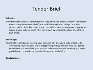Tender Brief
Definition
A tender brief is when a client states that they would like a media product to be made.
After a company creates a brief, proposal and works out a budget, it is then
pitched to the client. But there is also competition as other companies may try and
secure a place in being involved in the project by sending the client one of their
own briefs.
Advantages
Having lots of companies wanting your attention can give you a wide choice as to
which company you would like to create your product. This can help you decide
exactly how you would like your product to be made and will also help you make
good choices on which company is offering the best brief, etc.
Disadvantages
 