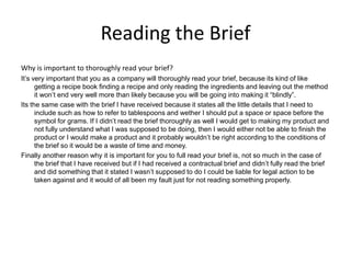 Reading the Brief
Why is important to thoroughly read your brief?
It’s very important that you as a company will thoroughly read your brief, because its kind of like
getting a recipe book finding a recipe and only reading the ingredients and leaving out the method
it won’t end very well more than likely because you will be going into making it “blindly”.
Its the same case with the brief I have received because it states all the little details that I need to
include such as how to refer to tablespoons and wether I should put a space or space before the
symbol for grams. If I didn’t read the brief thoroughly as well I would get to making my product and
not fully understand what I was supposed to be doing, then I would either not be able to finish the
product or I would make a product and it probably wouldn’t be right according to the conditions of
the brief so it would be a waste of time and money.
Finally another reason why it is important for you to full read your brief is, not so much in the case of
the brief that I have received but if I had received a contractual brief and didn’t fully read the brief
and did something that it stated I wasn’t supposed to do I could be liable for legal action to be
taken against and it would of all been my fault just for not reading something properly.
 