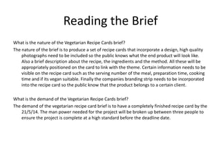 Reading the Brief
What is the nature of the Vegetarian Recipe Cards brief?
The nature of the brief is to produce a set of recipe cards that incorporate a design, high quality
photographs need to be included so the public knows what the end product will look like.
Also a brief description about the recipe, the ingredients and the method. All these will be
appropriately positioned on the card to link with the theme. Certain information needs to be
visible on the recipe card such as the serving number of the meal, preparation time, cooking
time and if its vegan suitable. Finally the companies branding strip needs to be incorporated
into the recipe card so the public know that the product belongs to a certain client.
What is the demand of the Vegetarian Recipe Cards brief?
The demand of the vegetarian recipe card brief is to have a completely finished recipe card by the
21/5/14. The man power needed for the project will be broken up between three people to
ensure the project is complete at a high standard before the deadline date.
 