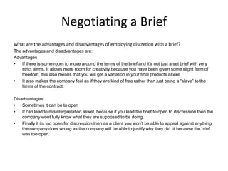 Negotiating a Brief
What are the advantages and disadvantages of employing discretion with a brief?
The advantages and disadvantages are:
Advantages
• If there is some room to move around the terms of the brief and it’s not just a set brief with very
strict terms. It allows more room for creativity because you have been given some slight form of
freedom, this also means that you will get a variation in your final products aswel.
• It also makes the company feel as if they are kind of free rather than just being a “slave” to the
terms of the contract.
Disadvantages:
• Sometimes it can be to open
• It can lead to misinterpretation aswel, because if you lead the brief to open to discression then the
company wont fully know what they are supposed to be doing.
• Finally if its too open for discression then as a client you won’t be able to appeal against anything
the company does wrong as the company will be able to justify why they did it because the brief
was too open.
 