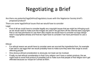 Negotiating a Brief
Are there any potential legal/ethical/regulatory issues with the Vegetarian Society brief’s
proposed product?
There are some legal/ethical issues that we would have to consider
Legal
• First of all we could have to consider legally any copyright issues that we might be infringing such
as we would need to make sure the images we used if we got them off the internet were copyright
free or we had permission to use them also maybe we would have to consider out logo design
wasn’t copyrighted already and final we might have to consider if we have permission to use a
recipe.
Ethical
• For ethical reason we would have to consider were we sourced the ingredients from, for example
if we had to use eggs then we would probably have to make sure they were free range to avoid
offending people
• One obvious ethical consideration is obviously not meat can be involved.
• Finally my last ethical consideration is that if any religion can’t have a certain produce, the we
might have to avoid that product (if possible) just to make sure that people of that religion don’t get
offended because our recipe isn’t aimed at them.
 