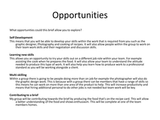 Opportunities
What opportunities could this brief allow you to explore?
Self Development
This means that you will be able to develop your skills within the work that is required from you such as the
graphic designer, Photography and cooking of recipes. It will also allow people within the group to work on
their team work skills and their negotiation and discussion skills.
Learning new skills
This allows you an opportunity to try your skills out on a different job role within your team. For example
assisting the cook when he prepares the food. It will also allow your team to understand the attitude
needed to produce this type of work. It will also help you learn how to produce work to a professional
standard as you will be working alongside a client.
Multi-skilling
Within a group there is going to be people doing more than on job for example the photographer will also do
the graphic design work. This is because with a group there can be members that have a range of skills so
this means he can work on more than one area of the product to help. This will increase productivity and
means that hiring additional personal to do other jobs is not needed but team work will be key.
Contributing to a brief
My group will be contributing towards the brief by producing the food that’s on the recipe card. This will allow
a better understanding of the food and shows enthusiasm. This will be complete at one of the team
members homes.
 