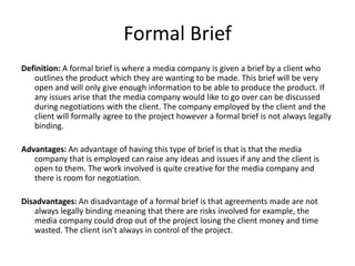 Formal Brief
Definition: A formal brief is where a media company is given a brief by a client who
outlines the product which they are wanting to be made. This brief will be very
open and will only give enough information to be able to produce the product. If
any issues arise that the media company would like to go over can be discussed
during negotiations with the client. The company employed by the client and the
client will formally agree to the project however a formal brief is not always legally
binding.
Advantages: An advantage of having this type of brief is that is that the media
company that is employed can raise any ideas and issues if any and the client is
open to them. The work involved is quite creative for the media company and
there is room for negotiation.
Disadvantages: An disadvantage of a formal brief is that agreements made are not
always legally binding meaning that there are risks involved for example, the
media company could drop out of the project losing the client money and time
wasted. The client isn't always in control of the project.
 