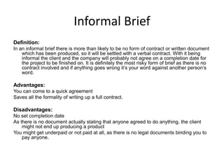Informal Brief
Definition:
In an informal brief there is more than likely to be no form of contract or written document
which has been produced, so it will be settled with a verbal contract. With it being
informal the client and the company will probably not agree on a completion date for
the project to be finished on. It is definitely the most risky form of brief as there is no
contract involved and if anything goes wrong it’s your word against another person’s
word.
Advantages:
You can come to a quick agreement
Saves all the formality of writing up a full contract.
Disadvantages:
No set completion date
As there is no document actually stating that anyone agreed to do anything, the client
might not end up producing a product
You might get underpaid or not paid at all, as there is no legal documents binding you to
pay anyone.
 