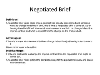 Negotiated Brief
Definition:
A negotiated brief takes place once a contract has already been signed and someone
wants to change the terms of brief, this is what a negotiated brief is used for. So on
the negotiated brief it will state what needs someone wants to be changed about the
original contract and what to expect from the change on the final product.
Advantages:
If there is a major inconvenience it allows change rather than just having to work around
it
Allows more ideas to be added.
Disadvantages:
If only one part wants to change the original contract then the negotiated brief might be
thrown out.
A negotiated brief might extend the completion date for the product massively and cause
inconvenience's.
 