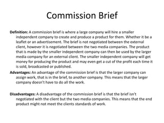 Commission Brief
Definition: A commission brief is where a large company will hire a smaller
independent company to create and produce a product for them. Whether it be a
leaflet or an advertisement. The brief is not negotiated between the external
client, however it is negotiated between the two media companies. The product
that is made by the smaller independent company can then be used by the larger
media company for an external client. The smaller independent company will get
money for producing the product and may even get a cut of the profit each time it
is sold, broadcasted or published.
Advantages: An advantage of the commission brief is that the larger company can
assign work, that is in the brief, to another company. This means that the larger
company doesn’t have to do all the work.
Disadvantages: A disadvantage of the commission brief is that the brief isn't
negotiated with the client but the two media companies. This means that the end
product might not meet the clients standards of work.
 