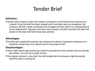 Tender Brief
Definition:
A tender brief is where a client will create a contract for a brief which they require to be
created. Once the brief has been created and it has been seen by companies, the
company will then create a proposal and a budget and then pitch it in correspondence
to the original brief. Typically more than one company will pitch and then the client will
decide on the best brief which has been pitched.
Advantages:
The client who created the contract can choose from plenty of potential company's so it
hopefully creates less of an opportunity for the project to fail.
Disadvantages:
A team might spend ages producing a brief in accordance to the contract and not actually
get chosen, so it can be a waste of time.
If the original contract is very brief, the brief created by the company might be exactly
what the client is looking for.
 