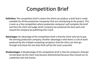 Competition Brief
Definition: The competition brief is where the client can produce a brief that is made
available for all the production companies that are contributing to the project. This
is seen as a free competition where production company's will complete the brief
and then the client will judge which company has produced the best work and
reward the company by publishing their work.
Advantages: An advantage of the competition brief is that the client only has to pay
the winning production company. Another advantage is that there is a lot of work
produced by the multiple competing company's that the client can then go
through and chose the one they think will be the most successful.
Disadvantages: A disadvantage of the competition brief is that the company's that get
turned down by the client may become disheartened because they missed out on
a potential sale and money.
 