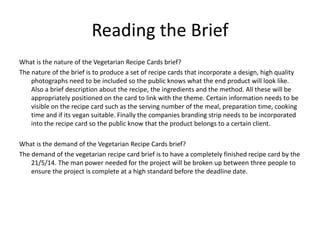 Reading the Brief
What is the nature of the Vegetarian Recipe Cards brief?
The nature of the brief is to produce a set of recipe cards that incorporate a design, high quality
photographs need to be included so the public knows what the end product will look like.
Also a brief description about the recipe, the ingredients and the method. All these will be
appropriately positioned on the card to link with the theme. Certain information needs to be
visible on the recipe card such as the serving number of the meal, preparation time, cooking
time and if its vegan suitable. Finally the companies branding strip needs to be incorporated
into the recipe card so the public know that the product belongs to a certain client.
What is the demand of the Vegetarian Recipe Cards brief?
The demand of the vegetarian recipe card brief is to have a completely finished recipe card by the
21/5/14. The man power needed for the project will be broken up between three people to
ensure the project is complete at a high standard before the deadline date.
 