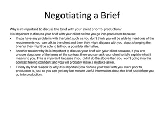Negotiating a Brief
Why is it important to discuss the brief with your client prior to production?
It is important to discuss your brief with your client before you go into production because:
• If you have any problems with the brief, such as you don’t think you will be able to meet one of the
requirements you can talk to the client and then they might discuss with you about changing the
brief or they might be able to tell you a possible alternative.
• Another reason why its is important to discuss your brief with your client because, if you are
unsure about one of the terms of the contract then you can ask your client to fully explain what it
means to you. This is important because if you didn’t do the above then you won’t going into the
contract feeling confident and you will probably make a mistake aswel.
• Finally my final reason for why it is important you discuss your brief with you client prior to
production is, just so you can get any last minute useful information about the brief just before you
go into production.
 