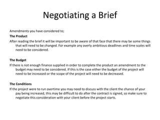 Negotiating a Brief
Amendments you have considered to;
The Product
After reading the brief it will be important to be aware of that face that there may be some things
that will need to be changed. For example any overly ambitious deadlines and time scales will
need to be considered.
The Budget
If there is not enough finance supplied in order to complete the product an amendment to the
budget may need to be considered. If this is the case either the budget of the project will
need to be increased or the scope of the project will need to be decreased.
The Conditions
If the project were to run overtime you may need to discuss with the client the chance of your
pay being increased, this may be difficult to do after the contract is signed, so make sure to
negotiate this consideration with your client before the project starts.
 