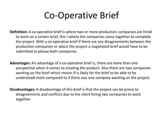 Co-Operative Brief
Definition: A co-operative brief is where two or more production companies are hired
to work on a certain brief, this I where the companies come together to complete
the project. With a co-operative brief if there are any disagreements between the
production companies or about the project a negotiated brief would have to be
submitted to please both companies.
Advantages: An advantage of a co-operative brief is, there are more than one
perspective when it comes to creating the product. Also there are two companies
working on the brief which means if is likely for the brief to be able to be
understood more compared to if there was one company working on the project.
Disadvantages: A disadvantage of this brief is that the project can be prone to
disagreements and conflicts due to the client hiring two companies to work
together.
 