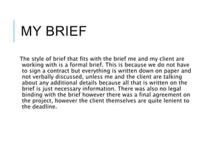 MY BRIEF
The style of brief that fits with the brief me and my client are
working with is a formal brief. This is because we do not have
to sign a contract but everything is written down on paper and
not verbally discussed, unless me and the client are talking
about any additional details because all that is written on the
brief is just necessary information. There was also no legal
binding with the brief however there was a final agreement on
the project, however the client themselves are quite lenient to
the deadline.
 