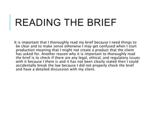 READING THE BRIEF
It is important that I thoroughly read my brief because I need things to
be clear and to make sense otherwise I may get confused when I start
production meaning that I might not create a product that the client
has asked for. Another reason why it is important to thoroughly read
the brief is to check if there are any legal, ethical, and regulatory issues
with it because I there is and it has not been clearly stated then I could
accidentally break the law because I did not properly check the brief
and have a detailed discussion with my client.
 