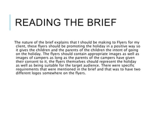READING THE BRIEF
The nature of the brief explains that I should be making to Flyers for my
client, these flyers should be promoting the holiday in a positive way so
it gives the children and the parents of the children the intent of going
on the holiday. The flyers should contain appropriate images as well as
images of campers as long as the parents of the campers have given
their consent to it, the flyers themselves should represent the holiday
as well as being suitable for the target audience. There were specific
requirements that were mentioned in the brief and that was to have two
different logos somewhere on the flyers.
 