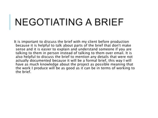 NEGOTIATING A BRIEF
It is important to discuss the brief with my client before production
because it is helpful to talk about parts of the brief that don’t make
sense and it is easier to explain and understand someone if you are
talking to them in person instead of talking to them over email. It is
also helpful to discuss the brief to mention any details that were not
actually documented because it will be a formal brief, this way I will
have as much knowledge about the project as possible meaning that
the work I produce will be as good as it can be in terms of working to
the brief.
 