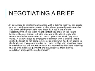 NEGOTIATING A BRIEF
An advantage to employing discretion with a brief is that you can create
products with your own spin on it, this allows you to be more creative
and show off to your client how much flair you have. If done
successfully then the client might contact you more in the future
because they are impressed with your work, the client might also
recommend other companies to contact you about work they want
doing. A disadvantage to employing discretion with a brief is that it
might be tough to not compromise or conflict what has been stated in
the brief, and if you compromise or create conflict with what has been
briefed then you will not create what was wanted by the client meaning
that you wont receive payment and it will leave a mark on you
reputation amongst the media industry.
 