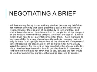 NEGOTIATING A BRIEF
I will face no regulatory issues with my product because my brief does
not mention anything that could potentially cause me to face these
issues. However there is a lot of opportunity to face and legal and
ethical issues because I have been asked to use photos of the campers
on the holiday, however these campers are under the age of 18 which
means I will have to get parental consent for them. I have managed to
work round this by using photos from the website meaning that not
only do I not face copyright issues but all the photos will have parental
consent because the organisation I am doing work for have already
asked the parents for consent so they could take the photos in the first
place. Another legal issue that I could possibly face is if I download a
font from online that is not 100% free to use, because the font would
be used for commercial purposes that can be accessed by anyone.
 