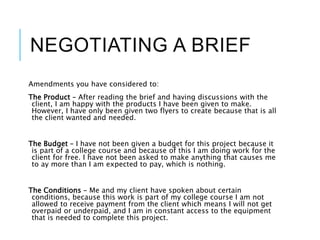 NEGOTIATING A BRIEF
Amendments you have considered to:
The Product – After reading the brief and having discussions with the
client, I am happy with the products I have been given to make.
However, I have only been given two flyers to create because that is all
the client wanted and needed.
The Budget – I have not been given a budget for this project because it
is part of a college course and because of this I am doing work for the
client for free. I have not been asked to make anything that causes me
to ay more than I am expected to pay, which is nothing.
The Conditions – Me and my client have spoken about certain
conditions, because this work is part of my college course I am not
allowed to receive payment from the client which means I will not get
overpaid or underpaid, and I am in constant access to the equipment
that is needed to complete this project.
 
