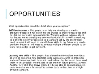 OPPORTUNITIES
What opportunities could this brief allow you to explore?
Self Development – This project can help me develop as a media
producer because it has given me the chance to explore new ideas and
has let me work with external clients. Working with an external client
has helped me to develop my communication skills as well as working
to a brief to get my product up to a standard set by the client that I
need to meet. I will need to use all these skills in the future as a media
producer because I will need to contact multiple different people to do
work for in order to get payment.
Learning new skills – This project has allowed me to explore new ideas
as well as exploring new practical skills such as features in programs
such as Photoshop that I have not used before, but because I have used
them in this project I will be able to use them in future projects as well.
Another new skill that I have learned is being able to contact people in
order to make work for myself to deliver back to the client at a high
enough standard.
 