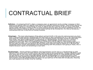 CONTRACTUAL BRIEF
Definition – A contractual brief is when a company signs an agreement set by another company or their
client to do specific jobs in a specific time frame for a specific amount of money. These briefs tend to be
fairly formal as there is a lot of things to cover as well as the fact it all has to be set out to meet both
parties needs. My brief is similar to this in some aspects because there are certain guidelines set by my
client that I have to follow as well as a certain time it all has to be finished for. It is not as formal as a
contractual brief nor is any form of money involved.
Advantages – The most advantageous thing about contract briefs is the security and assurance you have
with it, because both parties involved with the brief want to gain something out of it, the client will want
work done to a high enough standard where as the company/worker will want money for what they
have made. This point could be both an advantage or a disadvantage, but because it is a formal
contractual brief then there will be guidelines to follow, there will be specific requirements and a
deadline to work with. This is an advantage because it lets you know what you are working with and it
lets you plan out what you are going to do and how much time you need to spend on it. My brief has
mentioned about certain requirements that need meeting with the products I am going to make, this is
helpful because it gives me something to start with.
Disadvantages – Having all these guidelines and requirements can be seen as a disadvantage as well
because it can cause a lot of stress which can further lead to worse symptoms. Having a deadline could
also cause you to rush your work meaning that the end product will be at a low quality and you might
not get paid as much as was originally agreed. Another disadvantage to a contractual brief is that
because you have agreed and signed to do the work, if you don’t do it at a high enough quality or you
don’t hand it in for the deadline then the client can just pull out of the deal and not pay you, meaning
you have wasted a lot of your time for nothing.
 