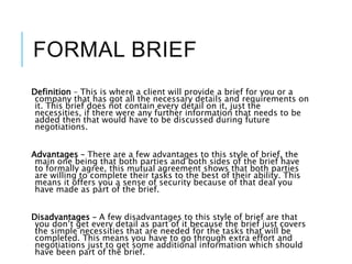 FORMAL BRIEF
Definition – This is where a client will provide a brief for you or a
company that has got all the necessary details and requirements on
it. This brief does not contain every detail on it, just the
necessities, if there were any further information that needs to be
added then that would have to be discussed during future
negotiations.
Advantages – There are a few advantages to this style of brief, the
main one being that both parties and both sides of the brief have
to formally agree, this mutual agreement shows that both parties
are willing to complete their tasks to the best of their ability. This
means it offers you a sense of security because of that deal you
have made as part of the brief.
Disadvantages – A few disadvantages to this style of brief are that
you don’t get every detail as part of it because the brief just covers
the simple necessities that are needed for the tasks that will be
completed. This means you have to go through extra effort and
negotiations just to get some additional information which should
have been part of the brief.
 