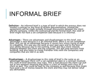 INFORMAL BRIEF
Definition – An informal brief is a type of brief in which the process does not
involve a contract or any form of written documentation, instead the
agreements will be made verbally through discussions between the client
and the company. Unlike the contractual and the formal brief, this style of
brief might not have a set completion date because it is informal.
Advantages – There are advantages and disadvantages to this brief, one
advantage is that because it is an informal brief, there is no set completion
date, this can be an advantage because it causes less stress trying to work
to a deadline, this way you can work at your own pace and to the best of
your ability because you’re not rushing. It will also be a more relaxed
meeting between the client and the customer, this will stop tensions from
building, and also helps to create friendlier links with the companies and
companies that are tied in as well.
Disadvantages – A disadvantage to this style of brief is the same as an
advantage, because there isn’t a set completion date or a contract involved
this style of brief becomes very risky. This is bad because the client can pull
out at any moment meaning that there is a loss of money and a loss of a
client as well. This could be bad for the company as well because they might
have paid a lot of money towards the client and they may not deliver what
you demanded.
 
