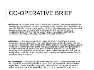 CO-OPERATIVE BRIEF
Definition – A co-operative brief is when two or more companies who will be
producing the selected product by the client are hired to work together on a
specific brief to complete the project. If there is a disagreement between the
two companies or with one of the companies and the client, then a
negotiated brief will have to be used in order to appease both of the
companies so they are happy to do the work for the client.
Advantages – One advantage to this style of brief is that there are two
companies working together, this can build up chemistry between the two
companies and makes the production of the product less lonely. Having two
companies working on the same thing can also be a good thing because it
can shorten time on production because there are two sets of people
working on the product, its also good because both companies will get an
insight into how the other company works and what techniques they use to
produce their products.
Disadvantages – A disadvantage to this style of brief is that it requires a lot
of communication and agreement, this could be a problem because there
could be a chance that the companies involved may not agree with each
other meaning that they would have to receive a negotiated brief each.
 