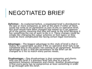 NEGOTIATED BRIEF
Definition – As explained before, a negotiated brief is distributed to
the two or more companies as well as the client if either of them
could not come to an agreement as part of the co-operative brief,
this brief would have been changed and edited so it can appease
all of the parties meaning that they will work to the brief because it
has something the can or want to do in it. These changes could be
simple like changing the colour schemes or font types, or they
could be more complicated like facing certain legal restrictions.
Advantages – The biggest advantage to this style of brief is that it
makes for a good back up plan if the co-operative brief fails to be
completed due to the parties not coming to an agreement. Another
advantage to this is that the parameters to the brief can be
changed to it fits to match every parties needs.
Disadvantages – One disadvantage is that companies and clients
only use this brief if a previous brief fails due to a lack of
agreement between companies and clients. Another disadvantage
is that every party has to compromise at least something in order
to go through with this brief.
 