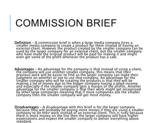 COMMISSION BRIEF
Definition – A commission brief is when a large media company hires a
smaller media company to create a product for them instead of having an
external client. However the product created by the smaller company can be
used by the larger company for an external client, but the smaller company
who have made the original product will be paid for making it and might
even get some of the profit whenever the product has a sale.
Advantages – An advantage for the company is that instead of using a client,
the company will use another smaller company, this means that their
previous work will be easier to find so the larger company can make their
judgment on whether or not to use that company. An advantage for the
smaller company who will be creating the products is that they will be
making a lot of money due to the bigger company having a good income,
and especially if the smaller company gets a margin of the profits. Another
advantage for the smaller company is that their work might get recognised
by other large companies meaning that if more companies ask the smaller
company then the smaller company will get more money.
Disadvantages – A disadvantage with this brief is for the larger company
because they will probably be paying more money if they are using a smaller
company to do their work instead of an external client. This is risky because
there is more money on the line then the larger company will have higher
expectations and expect the smaller company to deliver everything above
standard.
 