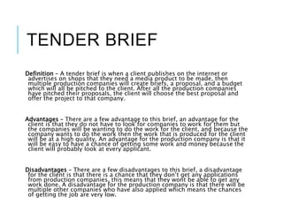 TENDER BRIEF
Definition – A tender brief is when a client publishes on the internet or
advertises on shops that they need a media product to be made, then
multiple production companies will create briefs, a proposal, and a budget
which will all be pitched to the client. After all the production companies
have pitched their proposals, the client will choose the best proposal and
offer the project to that company.
Advantages – There are a few advantage to this brief, an advantage for the
client is that they do not have to look for companies to work for them but
the companies will be wanting to do the work for the client, and because the
company wants to do the work then the work that is produced for the client
will be at a high quality. An advantage for the production company is that it
will be easy to have a chance of getting some work and money because the
client will probably look at every applicant.
Disadvantages – There are a few disadvantages to this brief, a disadvantage
for the client is that there is a chance that they don’t get any applications
from production companies, this means that they wont be able to get any
work done. A disadvantage for the production company is that there will be
multiple other companies who have also applied which means the chances
of getting the job are very low.
 