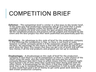 COMPETITION BRIEF
Definition – The competition brief is similar in a few ways to the tender brief,
in the same way that production companies will go to a brief that is made
available to them, however unlike the tender brief, each company will
actually complete the brief and create the best product they possibly can.
All the completed products and projects will be judged and reviewed by the
client and the best project has their work published and potentially paid for.
Advantages – An advantage to this style of brief for the production company
is that entering the competition is free, so there is not much at stake
however it will be seriously worth it if the companies project gets judged as
the best. An advantage for the client is that they do not have to pay to get
work done for them, this means that they can get a lot of profit and will not
lose money if all the end products and projects are not up to standard.
Disadvantages – A disadvantage to this style of brief for the production
company is that there is a lot of competition so there is a low chance of the
client using the work, also the client might not even pay the winning
company because they don’t have to which means that the company might
have wasted a lot of time when they could have been doing paid work for
other clients. A disadvantage for the client is that they might not get any
work that is up to standard because the competition is free to enter where
as they could have paid a bit of money to get some good work done by a
well known production company.
 