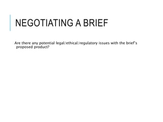 NEGOTIATING A BRIEF
Are there any potential legal/ethical/regulatory issues with the brief’s
proposed product?
 