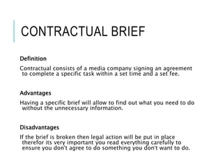 CONTRACTUAL BRIEF
Definition
Contractual consists of a media company signing an agreement
to complete a specific task within a set time and a set fee.
Advantages
Having a specific brief will allow to find out what you need to do
without the unnecessary information.
Disadvantages
If the brief is broken then legal action will be put in place
therefor its very important you read everything carefully to
ensure you don't agree to do something you don’t want to do.
 