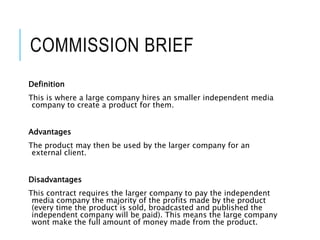 COMMISSION BRIEF
Definition
This is where a large company hires an smaller independent media
company to create a product for them.
Advantages
The product may then be used by the larger company for an
external client.
Disadvantages
This contract requires the larger company to pay the independent
media company the majority of the profits made by the product
(every time the product is sold, broadcasted and published the
independent company will be paid). This means the large company
wont make the full amount of money made from the product.
 